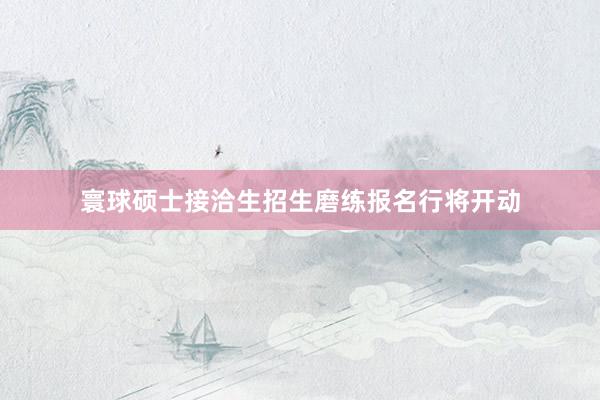 寰球硕士接洽生招生磨练报名行将开动